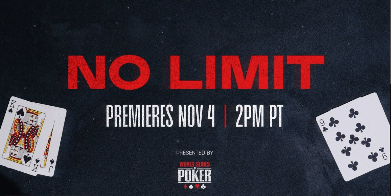 Kuvassa on tyylikäs mainosbanneri, joka mainostaa 'NO LIMIT' -nimistä pokeriohjelmaa tai -tapahtumaa. Nimi 'NO LIMIT' on kirjoitettu suurilla, punaisilla ja hieman kulutetun näköisillä kirjaimilla. Sen alapuolella ilmoitetaan valkoisella tekstillä ensi-illan ajankohta: "PREMIERES NOV 4 | 2PM PT". Bannnerissa kerrotaan myös, että tapahtuman esittää "WORLD SERIES OF POKER", jonka logo näkyy alhaalla. Sommittelua täydentävät pelikortit: vasemmassa alakulmassa ovat patakuningas ja -jätkä, ja oikeassa alakulmassa ristiysi. Koko kuvan tausta on tumma ja teksturoitu, mikä luo jännittyneen ja ammattimaisen tunnelman.